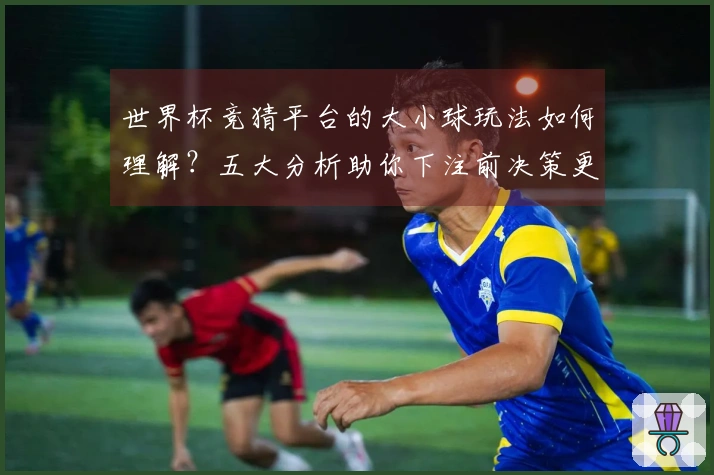 世界杯竞猜平台的大小球玩法如何理解？五大分析助你下注前决策更明智