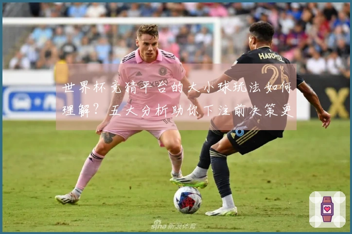 世界杯竞猜平台的大小球玩法如何理解？五大分析助你下注前决策更明智